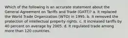 Which of the following is an accurate statement about the General Agreement on Tariffs and Trade (GATT)? a. It replaced the World Trade Organization (WTO) in 1995. b. It removed the protection of intellectual property rights. c. It increased tariffs by 40 percent on average by 2005. d. It regulated trade among more than 120 countries.