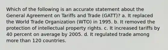 Which of the following is an accurate statement about the General Agreement on Tariffs and Trade (GATT)? a. It replaced the World Trade Organization (WTO) in 1995. b. It removed the protection of intellectual property rights. c. It increased tariffs by 40 percent on average by 2005. d. It regulated trade among more than 120 countries.