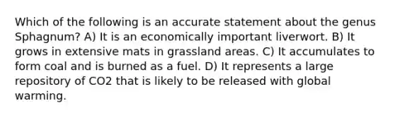 Which of the following is an accurate statement about the genus Sphagnum? A) It is an economically important liverwort. B) It grows in extensive mats in grassland areas. C) It accumulates to form coal and is burned as a fuel. D) It represents a large repository of CO2 that is likely to be released with global warming.