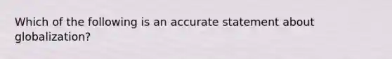 Which of the following is an accurate statement about globalization?