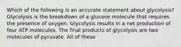 Which of the following is an accurate statement about glycolysis? Glycolysis is the breakdown of a glucose molecule that requires the presence of oxygen. Glycolysis results in a net production of four ATP molecules. The final products of glycolysis are two molecules of pyruvate. All of these