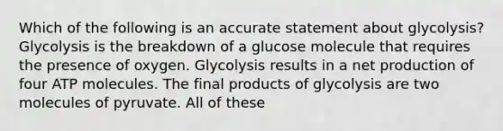 Which of the following is an accurate statement about glycolysis? Glycolysis is the breakdown of a glucose molecule that requires the presence of oxygen. Glycolysis results in a net production of four ATP molecules. The final products of glycolysis are two molecules of pyruvate. All of these