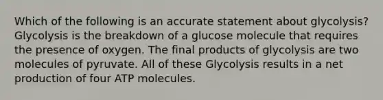 Which of the following is an accurate statement about glycolysis? Glycolysis is the breakdown of a glucose molecule that requires the presence of oxygen. The final products of glycolysis are two molecules of pyruvate. All of these Glycolysis results in a net production of four ATP molecules.