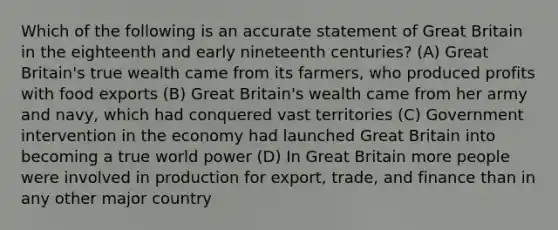 Which of the following is an accurate statement of Great Britain in the eighteenth and early nineteenth centuries? (A) Great Britain's true wealth came from its farmers, who produced profits with food exports (B) Great Britain's wealth came from her army and navy, which had conquered vast territories (C) Government intervention in the economy had launched Great Britain into becoming a true world power (D) In Great Britain more people were involved in production for export, trade, and finance than in any other major country