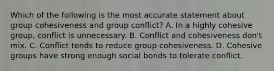 Which of the following is the most accurate statement about group cohesiveness and group conflict? A. In a highly cohesive group, conflict is unnecessary. B. Conflict and cohesiveness don't mix. C. Conflict tends to reduce group cohesiveness. D. Cohesive groups have strong enough social bonds to tolerate conflict.