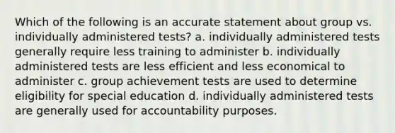 Which of the following is an accurate statement about group vs. individually administered tests? a. individually administered tests generally require less training to administer b. individually administered tests are less efficient and less economical to administer c. group achievement tests are used to determine eligibility for special education d. individually administered tests are generally used for accountability purposes.