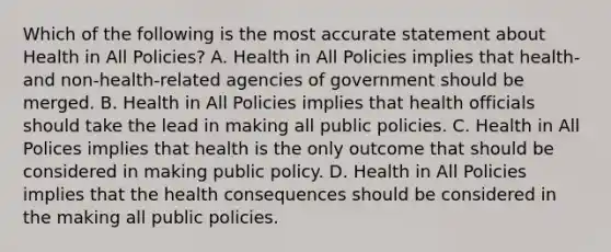 Which of the following is the most accurate statement about Health in All Policies? A. Health in All Policies implies that health- and non-health-related agencies of government should be merged. B. Health in All Policies implies that health officials should take the lead in making all public policies. C. Health in All Polices implies that health is the only outcome that should be considered in making public policy. D. Health in All Policies implies that the health consequences should be considered in the making all public policies.