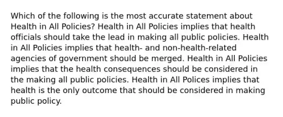 Which of the following is the most accurate statement about Health in All Policies? Health in All Policies implies that health officials should take the lead in making all public policies. Health in All Policies implies that health- and non-health-related agencies of government should be merged. Health in All Policies implies that the health consequences should be considered in the making all public policies. Health in All Polices implies that health is the only outcome that should be considered in making public policy.