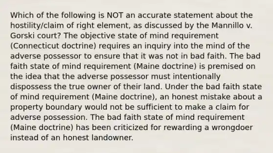 Which of the following is NOT an accurate statement about the hostility/claim of right element, as discussed by the Mannillo v. Gorski court? The objective state of mind requirement (Connecticut doctrine) requires an inquiry into the mind of the adverse possessor to ensure that it was not in bad faith. The bad faith state of mind requirement (Maine doctrine) is premised on the idea that the adverse possessor must intentionally dispossess the true owner of their land. Under the bad faith state of mind requirement (Maine doctrine), an honest mistake about a property boundary would not be sufficient to make a claim for adverse possession. The bad faith state of mind requirement (Maine doctrine) has been criticized for rewarding a wrongdoer instead of an honest landowner.