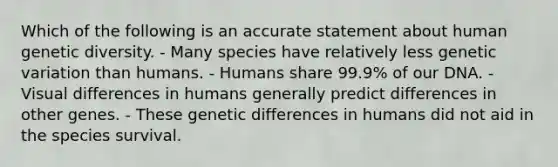 Which of the following is an accurate statement about human genetic diversity. - Many species have relatively less genetic variation than humans. - Humans share 99.9% of our DNA. - Visual differences in humans generally predict differences in other genes. - These genetic differences in humans did not aid in the species survival.