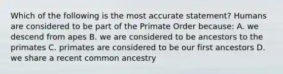 Which of the following is the most accurate statement? Humans are considered to be part of the Primate Order because: A. we descend from apes B. we are considered to be ancestors to the primates C. primates are considered to be our first ancestors D. we share a recent common ancestry