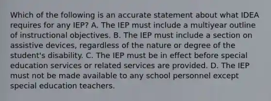 Which of the following is an accurate statement about what IDEA requires for any IEP? A. The IEP must include a multiyear outline of instructional objectives. B. The IEP must include a section on assistive devices, regardless of the nature or degree of the student's disability. C. The IEP must be in effect before special education services or related services are provided. D. The IEP must not be made available to any school personnel except special education teachers.