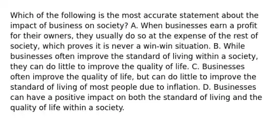 Which of the following is the most accurate statement about the impact of business on society? A. When businesses earn a profit for their owners, they usually do so at the expense of the rest of society, which proves it is never a win-win situation. B. While businesses often improve the standard of living within a society, they can do little to improve the quality of life. C. Businesses often improve the quality of life, but can do little to improve the standard of living of most people due to inflation. D. Businesses can have a positive impact on both the standard of living and the quality of life within a society.