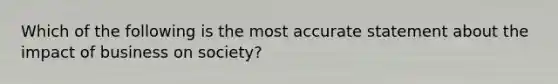 Which of the following is the most accurate statement about the impact of business on society?