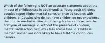 Which of the following is NOT an accurate statement about the impact of childlessness in adulthood? a. Young adult childless couples report higher marital cohesion than do couples with children. b. Couples who do not have children do not experience the drop in marital satisfaction that typically occurs across the first year of marriage. c. Without the presence of children, marital satisfaction fluctuates less across time. d. Childless married women are more likely to have full-time continuous careers.