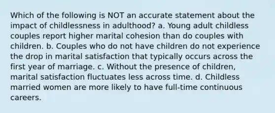 Which of the following is NOT an accurate statement about the impact of childlessness in adulthood? a. Young adult childless couples report higher marital cohesion than do couples with children. b. Couples who do not have children do not experience the drop in marital satisfaction that typically occurs across the first year of marriage. c. Without the presence of children, marital satisfaction fluctuates less across time. d. Childless married women are more likely to have full-time continuous careers.