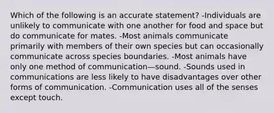 Which of the following is an accurate statement? -Individuals are unlikely to communicate with one another for food and space but do communicate for mates. -Most animals communicate primarily with members of their own species but can occasionally communicate across species boundaries. -Most animals have only one method of communication—sound. -Sounds used in communications are less likely to have disadvantages over other forms of communication. -Communication uses all of the senses except touch.