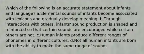 Which of the following is an accurate statement about infants and language? a.Elemental sounds of infants become associated with lexicons and gradually develop meaning. b.Through interactions with others, infants' sound production is shaped and reinforced so that certain sounds are encouraged while certain others are not. c.Human infants produce different ranges of phonemes in different cultures. d.Not all human infants are born with the ability to make the same range of sounds