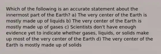 Which of the following is an accurate statement about the innermost part of the Earth? a) The very center of the Earth is mostly made up of liquids b) The very center of the Earth is mostly made up of gases c) Scientists don't have enough evidence yet to indicate whether gases, liquids, or solids make up most of the very center of the Earth d) The very center of the Earth is mostly made up of solids