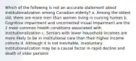 Which of the following is not an accurate statement about institutionalization among Canadian elderly? a. Among the oldest old, there are more men than women living in nursing homes b. Cognitive impairment and uncorrected visual impairment are the 2 most common health conditions associated with institutionalization c. Seniors with lower household incomes are more likely to be in institutional care than their higher income cohorts d. Although it is not inevitable, involuntary institutionalization may be a causal factor in rapid decline and death of older persons