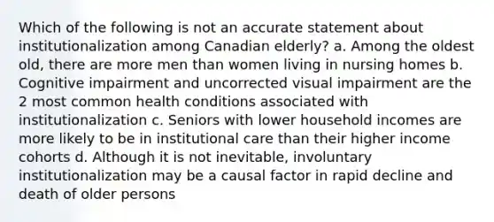 Which of the following is not an accurate statement about institutionalization among Canadian elderly? a. Among the oldest old, there are more men than women living in nursing homes b. Cognitive impairment and uncorrected visual impairment are the 2 most common health conditions associated with institutionalization c. Seniors with lower household incomes are more likely to be in institutional care than their higher income cohorts d. Although it is not inevitable, involuntary institutionalization may be a causal factor in rapid decline and death of older persons