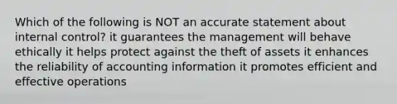 Which of the following is NOT an accurate statement about internal control? it guarantees the management will behave ethically it helps protect against the theft of assets it enhances the reliability of accounting information it promotes efficient and effective operations