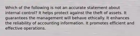 Which of the following is not an accurate statement about internal control? It helps protect against the theft of assets. It guarantees the management will behave ethically. It enhances the reliability of accounting information. It promotes efficient and effective operations.