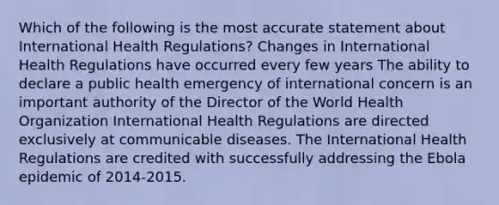 Which of the following is the most accurate statement about International Health Regulations? Changes in International Health Regulations have occurred every few years The ability to declare a public health emergency of international concern is an important authority of the Director of the World Health Organization International Health Regulations are directed exclusively at communicable diseases. The International Health Regulations are credited with successfully addressing the Ebola epidemic of 2014-2015.