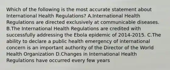 Which of the following is the most accurate statement about International Health Regulations? A.International Health Regulations are directed exclusively at communicable diseases. B.The International Health Regulations are credited with successfully addressing the Ebola epidemic of 2014-2015. C.The ability to declare a public health emergency of international concern is an important authority of the Director of the World Health Organization D.Changes in International Health Regulations have occurred every few years