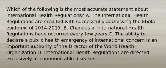 Which of the following is the most accurate statement about International Health Regulations? A. The International Health Regulations are credited with successfully addressing the Ebola epidemic of 2014-2015. B. Changes in International Health Regulations have occurred every few years C. The ability to declare a public health emergency of international concern is an important authority of the Director of the World Health Organization D. International Health Regulations are directed exclusively at communicable diseases.