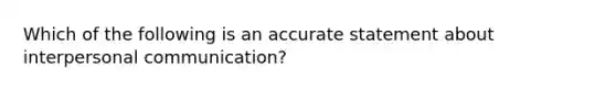 Which of the following is an accurate statement about interpersonal communication?