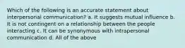 Which of the following is an accurate statement about interpersonal communication? a. It suggests mutual influence b. It is not contingent on a relationship between the people interacting c. It can be synonymous with intrapersonal communication d. All of the above