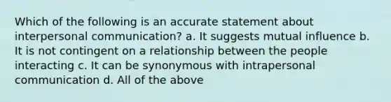 Which of the following is an accurate statement about interpersonal communication? a. It suggests mutual influence b. It is not contingent on a relationship between the people interacting c. It can be synonymous with intrapersonal communication d. All of the above