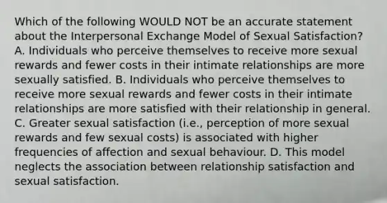 Which of the following WOULD NOT be an accurate statement about the Interpersonal Exchange Model of Sexual Satisfaction? A. Individuals who perceive themselves to receive more sexual rewards and fewer costs in their intimate relationships are more sexually satisfied. B. Individuals who perceive themselves to receive more sexual rewards and fewer costs in their intimate relationships are more satisfied with their relationship in general. C. Greater sexual satisfaction (i.e., perception of more sexual rewards and few sexual costs) is associated with higher frequencies of affection and sexual behaviour. D. This model neglects the association between relationship satisfaction and sexual satisfaction.