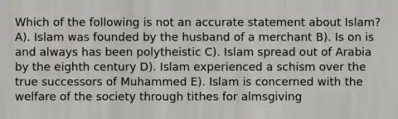 Which of the following is not an accurate statement about Islam? A). Islam was founded by the husband of a merchant B). Is on is and always has been polytheistic C). Islam spread out of Arabia by the eighth century D). Islam experienced a schism over the true successors of Muhammed E). Islam is concerned with the welfare of the society through tithes for almsgiving