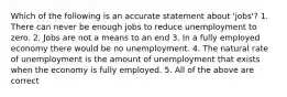 Which of the following is an accurate statement about 'jobs'? 1. There can never be enough jobs to reduce unemployment to zero. 2. Jobs are not a means to an end 3. In a fully employed economy there would be no unemployment. 4. The natural rate of unemployment is the amount of unemployment that exists when the economy is fully employed. 5. All of the above are correct