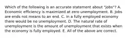 Which of the following is an accurate statement about "jobs"? A. Economic efficiency is maximized at zero unemployment. B. Jobs are ends not means to an end. C. In a fully employed economy there would be no unemployment. D. The natural rate of unemployment is the amount of unemployment that exists when the economy is fully employed. E. All of the above are correct.