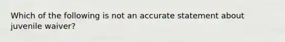 Which of the following is not an accurate statement about juvenile waiver?