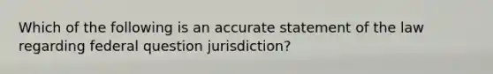 Which of the following is an accurate statement of the law regarding federal question jurisdiction?