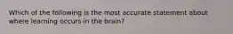 Which of the following is the most accurate statement about where learning occurs in the brain?