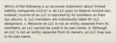 Which of the following is an accurate statement about limited liability companies (LLCs)? a. An LLC pays no federal income tax; instead, income of an LLC is reported by its members on their tax returns. b. LLC members are individually liable for LLC obligations. c. Because an LLC is not an entity separate from its members, an LLC cannot be sued in its own name. d. Although an LLC is not an entity separate from its owners, an LLC may sue in its own name.