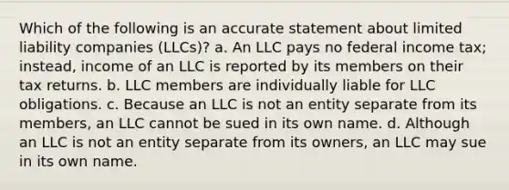 Which of the following is an accurate statement about limited liability companies (LLCs)? a. An LLC pays no federal income tax; instead, income of an LLC is reported by its members on their tax returns. b. LLC members are individually liable for LLC obligations. c. Because an LLC is not an entity separate from its members, an LLC cannot be sued in its own name. d. Although an LLC is not an entity separate from its owners, an LLC may sue in its own name.