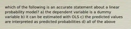 which of the following is an accurate statement about a linear probability model? a) the dependent variable is a dummy variable b) it can be estimated with OLS c) the predicted values are interpreted as predicted probabilities d) all of the above