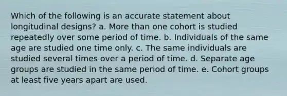 Which of the following is an accurate statement about longitudinal designs? a. More than one cohort is studied repeatedly over some period of time. b. Individuals of the same age are studied one time only. c. The same individuals are studied several times over a period of time. d. Separate age groups are studied in the same period of time. e. Cohort groups at least five years apart are used.