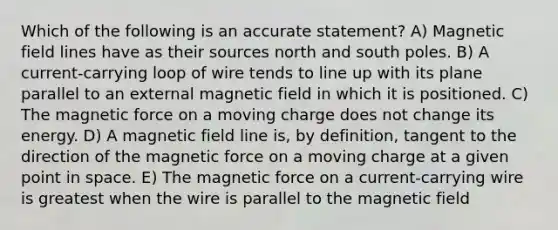 Which of the following is an accurate statement? A) Magnetic field lines have as their sources north and south poles. B) A current-carrying loop of wire tends to line up with its plane parallel to an external magnetic field in which it is positioned. C) The magnetic force on a moving charge does not change its energy. D) A magnetic field line is, by definition, tangent to the direction of the magnetic force on a moving charge at a given point in space. E) The magnetic force on a current-carrying wire is greatest when the wire is parallel to the magnetic field