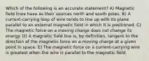 Which of the following is an accurate statement? A) Magnetic field lines have as their sources north and south poles. B) A current-carrying loop of wire tends to line up with its plane parallel to an external magnetic field in which it is positioned. C) The magnetic force on a moving charge does not change its energy. D) A magnetic field line is, by definition, tangent to the direction of the magnetic force on a moving charge at a given point in space. E) The magnetic force on a current-carrying wire is greatest when the wire is parallel to the magnetic field.