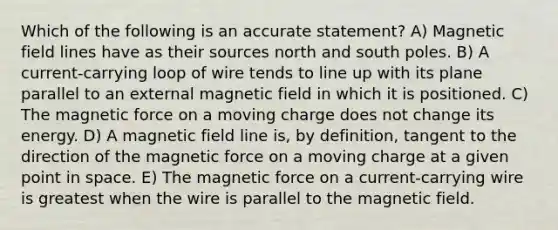 Which of the following is an accurate statement? A) Magnetic field lines have as their sources north and south poles. B) A current-carrying loop of wire tends to line up with its plane parallel to an external magnetic field in which it is positioned. C) The magnetic force on a moving charge does not change its energy. D) A magnetic field line is, by definition, tangent to the direction of the magnetic force on a moving charge at a given point in space. E) The magnetic force on a current-carrying wire is greatest when the wire is parallel to the magnetic field.