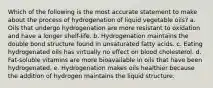 Which of the following is the most accurate statement to make about the process of hydrogenation of liquid vegetable oils? a. Oils that undergo hydrogenation are more resistant to oxidation and have a longer shelf-life. b. Hydrogenation maintains the double bond structure found in unsaturated fatty acids. c. Eating hydrogenated oils has virtually no effect on blood cholesterol. d. Fat-soluble vitamins are more bioavailable in oils that have been hydrogenated. e. Hydrogenation makes oils healthier because the addition of hydrogen maintains the liquid structure.