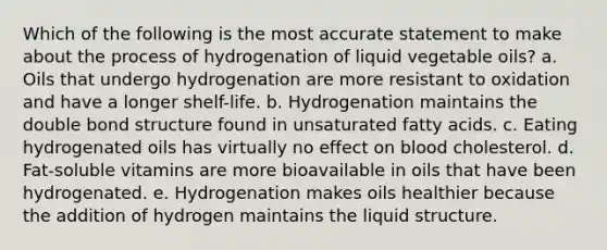 Which of the following is the most accurate statement to make about the process of hydrogenation of liquid vegetable oils? a. Oils that undergo hydrogenation are more resistant to oxidation and have a longer shelf-life. b. Hydrogenation maintains the double bond structure found in unsaturated fatty acids. c. Eating hydrogenated oils has virtually no effect on blood cholesterol. d. Fat-soluble vitamins are more bioavailable in oils that have been hydrogenated. e. Hydrogenation makes oils healthier because the addition of hydrogen maintains the liquid structure.