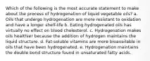 Which of the following is the most accurate statement to make about the process of hydrogenation of liquid vegetable oils? a. Oils that undergo hydrogenation are more resistant to oxidation and have a longer shelf-life b. Eating hydrogenated oils has virtually no effect on blood cholesterol. c. Hydrogenation makes oils healthier because the addition of hydrogen maintains the liquid structure. d. Fat-soluble vitamins are more bioavailable in oils that have been hydrogenated. e. Hydrogenation maintains the double bond structure found in unsaturated fatty acids.